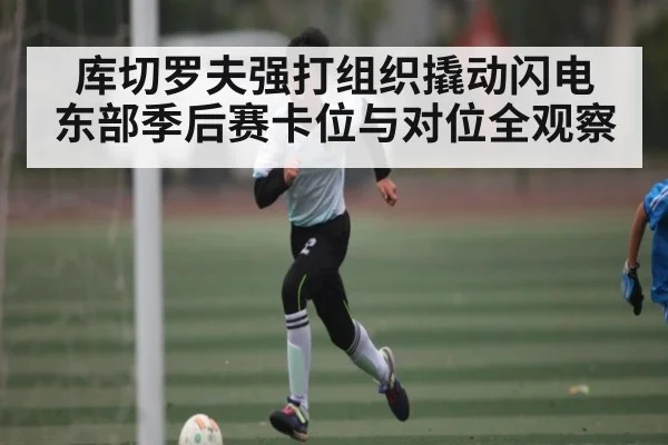 库切罗夫强打组织撬动闪电 东部季后赛卡位与对位全观察