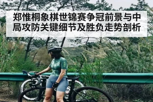 郑惟桐象棋世锦赛争冠前景与中局攻防关键细节及胜负走势剖析